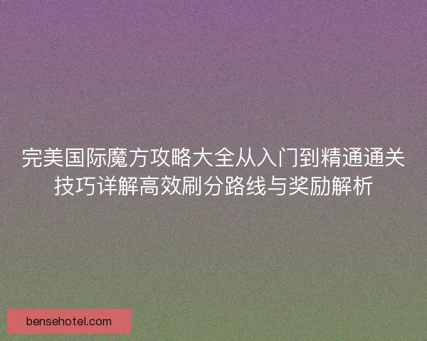 完美国际魔方攻略大全从入门到精通通关技巧详解高效刷分路线与奖励解析 完美国际魔方攻略大全从入门到精通通关技巧详解高效刷分路线与奖励解析