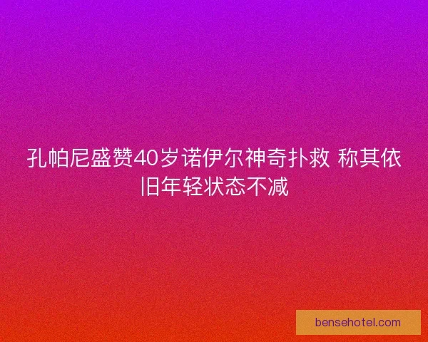 孔帕尼盛赞40岁诺伊尔神奇扑救 称其依旧年轻状态不减