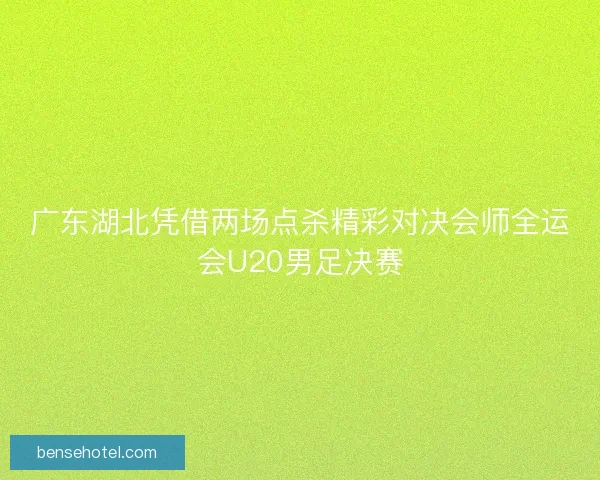 广东湖北凭借两场点杀精彩对决会师全运会U20男足决赛
