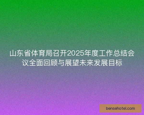 山东省体育局召开2025年度工作总结会议全面回顾与展望未来发展目标