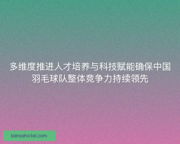 多维度推进人才培养与科技赋能确保中国羽毛球队整体竞争力持续领先