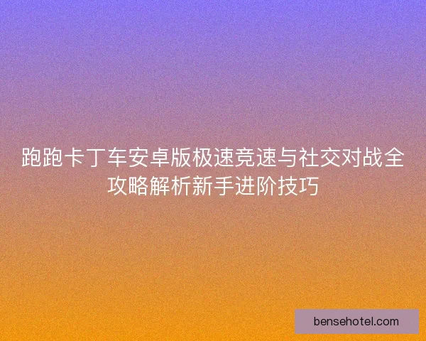 跑跑卡丁车安卓版极速竞速与社交对战全攻略解析新手进阶技巧